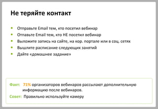 Не теряйте контакт
● Отправьте Email тем, кто посетил вебинар
● Отпавьте Email тем, кто НЕ посетил вебинар
● Выложите запись на сайте, на кор. портале или в соц. сетях
● Вышлите расписание следующих занятий
● Дайте «домашнее задание»
Факт: 71% организаторов вебинаров рассылают дополнительную
информацию после вебинаров.
Совет: Правильно используйте камеру
 