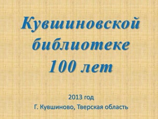 Кувшиновской
библиотеке
100 лет
2013 год
Г. Кувшиново, Тверская область
 