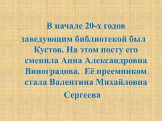 В начале 20-х годов
заведующим библиотекой был
Кустов. На этом посту его
сменила Анна Александровна
Виноградова. Её преемником
стала Валентина Михайловна
Сергеева
 