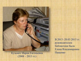 Кузьмич Мария Евгеньевна
(2008 – 2013 гг.)
В 2013 -20.03 2015 гг.
руководителем
библиотеки была
Елена Владимировна
Пащенко
 