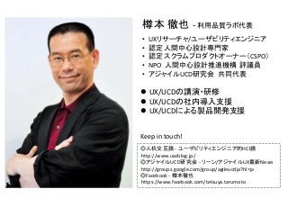 樽本 徹也 ‐ 利用品質ラボ代表
• UXリサーチャ/ユーザビリティエンジニア
• 認定 人間中心設計専門家
• 認定 スクラムプロダクトオーナー（CSPO）
• NPO  人間中心設計推進機構 評議員
• アジャイルUCD研究会 共同代表
◎人机交互論 ‐ ユーザビリティエンジニア的HCI論
http://www.usablog.jp/
◎アジャイルUCD研究会 ‐ リーン/アジャイルUX最新News
http://groups.google.com/group/agileucdja?hl=ja
◎Facebook ‐ 樽本徹也
https://www.facebook.com/tetsuya.tarumoto
 UX/UCDの講演・研修
 UX/UCDの社内導入支援
 UX/UCDによる製品開発支援
Keep in touch!
 