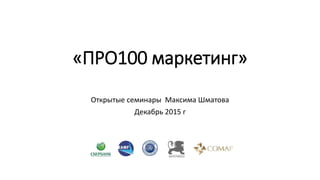 «ПРО100 маркетинг»
Открытые семинары Максима Шматова
Декабрь 2015 г
 