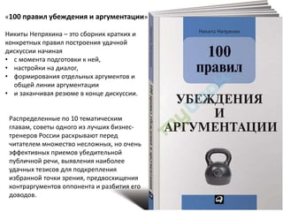 «100 правил убеждения и аргументации»
Никиты Непряхина – это сборник кратких и
конкретных правил построения удачной
дискуссии начиная
• с момента подготовки к ней,
• настройки на диалог,
• формирования отдельных аргументов и
общей линии аргументации
• и заканчивая резюме в конце дискуссии.
Распределенные по 10 тематическим
главам, советы одного из лучших бизнес-
тренеров России раскрывают перед
читателем множество несложных, но очень
эффективных приемов убедительной
публичной речи, выявления наиболее
удачных тезисов для подкрепления
избранной точки зрения, предвосхищения
контраргументов оппонента и разбития его
доводов.
 