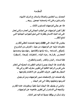 ‫المقدمه‬
‫الحمدهلل‬‫رب‬‫العا‬‫ل‬‫مين‬‫والصالة‬‫والسالم‬‫ع‬‫اشرف‬‫االنبياء‬
‫والمرسلين‬‫وعلى‬‫اله‬‫واصحابه‬‫اجمعين‬,‫وبعد‬..
‫هذا‬‫هو‬‫بحثي‬‫للواجهات‬‫للمستوى‬‫الثالث‬..
‫‏‬‫نظرا‬‫لكون‬‫الواجهات‬‫هي‬‫الجانب‬‫الجمالي‬‫في‬‫العماره‬‫والتي‬‫تعمل‬
‫على‬‫شد‬‫انتباه‬‫االنسان‬‫بفطرته‬‫التي‬‫تميل‬‫للجوانب‬‫الجماليه‬‫التي‬
‫تمتع‬‫النظر‬..
‫يحتوي‬‫هذا‬‫البحث‬‫على‬100‫واجهه‬‫خصصت‬‫لتعطي‬‫للقارئ‬
‫معلومات‬‫اوليه‬‫عن‬‫الواجهات‬‫من‬‫حيث‬:‫الغرض‬‫من‬‫المشروع‬
,‫الموقع‬,‫المساحه‬,‫س‬‫نه‬‫بنائها‬‫وافتتاحها‬,‫مهندسها‬‫ومصممها‬
‫المعماري‬,‫طرازها‬,‫مواد‬‫البناء‬,‫المكونات‬,‫الوحدة‬,‫السيطرة‬
‫خط‬‫السماء‬,‫البارز‬‫والغائر‬,‫الصم‬‫والمفتوح‬.
‫وقد‬‫قدمت‬‫هذا‬‫البحث‬‫بصورة‬‫تواكب‬‫التطورات‬‫الحديثه‬‫في‬‫العالم‬
‫حتى‬‫تغرس‬‫الرغبه‬‫الكافيه‬‫في‬‫تطوير‬‫معارف‬‫القارئ‬‫في‬‫هذا‬
‫ا‬‫لمجال‬‫بعد‬‫ظهور‬‫عزوف‬‫الكثيرين‬‫عن‬‫االهتمام‬‫بالواجهه‬.
‫وقد‬‫تضمنت‬‫اول‬5‫صفح‬‫ات‬‫صور‬‫للواجهات‬‫ومن‬‫ثم‬‫جد‬‫ول‬
‫لشرحها‬‫وتحليلها‬‫وهكذا‬‫الى‬‫اخر‬‫البحث‬,
‫واتمنى‬‫ان‬‫ي‬‫ضيف‬‫هذ‬‫ا‬‫البحث‬‫‏‬‫شيئا‬‫‏‬‫مفيدا‬‫ومعلومات‬‫عامه‬‫للقارئ‬
‫وتشجعه‬‫في‬‫االستمرار‬‫في‬‫تطوير‬‫مفاهيمه‬‫عن‬‫الواجهات‬.
‫وهللا‬‫نسأل‬‫ان‬‫يوفقنا‬‫‏‬‫جميعا‬‫لما‬‫فيه‬‫خير‬‫ألمتنا‬.
 