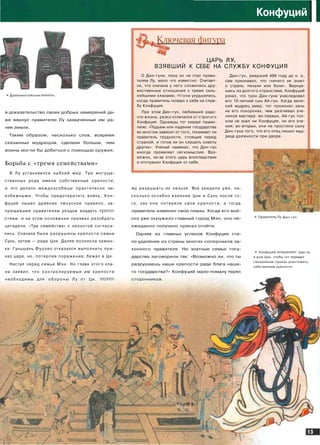 •* Древнекитайские
в доказательство своих добрых намерений да­
же вернул правителю Лу захваченные им ра­
нее земли.
Таким образом, несколько слов, вовремя
сказанных мудрецом, сделали больше, чем
воины могли бы добиться с помощью оружия.
Борьба с «тремя семействами»
В Лу установился зыбкий мир. Три могуще­
ственных рода имели собственные крепости,
и это делало междоусобицы практически не­
избежными. Чтобы предотвратить войну, Кон­
фуций нашел древнее чжоуское правило, за­
прещавшее правителям уездов владеть крепо­
стями, и на этом основании призвал разобрать
цитадели. «Три семейства» с неохотой согласи­
лись. Сначала были разрушены крепости семьи
Сунь, затем — рода Цзи. Далее возникла замин­
ка: Гуньшань Фуцзяо отказался выполнить при­
каз царя, но, потерпев поражение, бежал в Ци.
Настал черед семьи М э н . Но глава этого кла­
на заявил, что контролируемые им к р е п о с т и
необходимы для о б о р о н ы Лу от Ци, поэто-
Конфуций
I
Ключевая фигура
ЦАРЬ ЛУ,
ВЗЯВШИЙ К СЕБЕ НА СЛУЖБУ КОНФУЦИЯ
О Дин-гуне, пока он не стал прави­
телем Лу, мало что известно. Считает­
ся, что сначала у него сложились дру­
жественные отношения с тремя силь­
нейшими кланами, но они ухудшились,
когда правитель позвал к себе на служ­
бу Конфуция.
При этом Дин-гун, любивший радо­
сти жизни, резко отличался от строгого
Конфуция. Однажды тот сказал прави­
телю: «Подъем или падение государства
во многом зависит от того, понимает ли
правитель трудности, стоящие перед
страной, и готов ли он слушать советы
других». Ученый намекал, что Дин-гун
иногда проявляет легкомыслие. Воз­
можно, из-за этого царь впоследствии
и отстранил Конфуция от себя.
Дин-гун, умерший 494 году до н. э.,
сам признавал, что «ничего не знает
о страхе, печали или боли». Вернув­
шись из долгого странствия, Конфуций
узнал, что трон Дин-гуна унаследовал
его 10-летний сын Ай-гун. Когда вели­
кий мудрец умер, тот произнес речь
на его похоронах, чем разгневал уче­
ников мастера: во-первых, Ай-гун тол­
ком не знал ни Конфуция, ни его уче­
ния; во-вторых, они не простили сыну
Дин-гуна того, что его отец лишил муд­
реца должности при дворе.
му разрушать их нельзя. Все увидели уже, на­
с к о л ь к о ослабло влияние Цзи и Сунь после то­
го, как о н и потеряли свои крепости, и тогда
правитель изменил свои планы. Когда его вой­
ско уже окружило главный город Мэн, оно не­
ожиданно получило приказ отойти.
Одним из главных успехов Конфуция ста­
ло удаление из страны многих соперников за­
конного правителя. Но знатные семьи госу­
дарства заговорили так: «Возможно ли, что ты
разрушаешь наши крепости ради блага наше­
го государства?» Конфуций мало-помалу терял
сторонников.
Ж
м:r
th«
* Правитель Лу Дин-гун.
• Конфуций отправляет Цзы-лу
в дом Цзи, чтобы тот передал
сановникам приказ уничтожить
собственные крепости.
.у-
> 
 