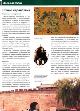 IIЖизнь и эпоха
Новые странствия
Расправа с конкурентом?
Многих возмущало, что Конфуций — в по­
литике человек новый — добился разруше­
ния крепостей. Но мудрец не боялся людско­
го осуждения. Он мечтал об идеальном го­
сударстве и считал своим долгом бороться с
теми, кто стоял на его пути. Согласно одному
из преданий, он приговорил к смертной каз­
ни Шаочжэн Мао, занимавшего высокий пост
и имевшего собственную философскую шко­
лу. У него было даже больше учеников, чем у
Конфуция.
Казнили чиновника якобы за подслушива­
ние. Есть версия, что Конфуций сознательно
оклеветал Шаочжэн Мао, чтобы избавиться
от соперника. Видимо, в реальной жизни уче­
ный муж не всегда следовал им же сформули­
рованному принципу о справедливости и вер­
ховенстве закона.
Эта история о смертном приговоре идет
вразрез с утверждением, что Конфуций был
противником казней. Канонические же тексты
об ученом говорят, что он никогда не делал то­
го, что противоречило его философии.
Отставка
Однажды Цзин-гун отправил в столицу Лу
щедрый дар — караван из сотни великолеп­
ных лошадей, запряженных в экипажи. В них
сидели 80 красавиц, специально собранных
по всему Ци. Конфуций всегда порицал сует­
ные развлечения и учил граждан Лу избегать
распутства. Но, увидев шествие, люди не мог­
ли скрыть своей радости. Пока во дворце пра­
вителя спорили, стоит ли принимать дар, жен­
щины танцевали и пели перед толпой. По ле­
генде, сам Дин-гун отправился посмотреть на
представление и, довольный, приказал отпра­
вить лошадей в конюшню, а девушек — в га-
<Ш
Ш^'» Шаочжэн Мао пригс
Конфуцием к смерти.
* Статуя Конфуция.
• Южные ворота Лояна, через
которые прибыли наложницы
из Ци. Те, что сохранились
до настоящего времени, были
выстроены в 1594 году и Ha3Bah
в честь Конфуция.
рем. Царь так увлекся присланными ему но­
выми наложницами, что не устраивал уста­
новленные ритуалом утренние приемы своих
советников. Возмущенный этим Конфуций по­
дал в отставку.
В Ци остались довольны: Цзин-гун своим
подарком рассчитывал рассорить Дин-гуна
с его знаменитым советником, пока Конфу­
ций и вправду не превратил Лу в идеальное,
а значит, сильное и непобедимое государство.
«Нужно уезжать отсюда! — сказал Цзы-лу. — Ты
сам говорил, что благородный муж не живет
в царстве, где нет Праведного пути!» Конфу­
ций надеялся, что Дин-гун одумается и призо­
вет его обратно. Как раз в это время правите­
лю страны полагалось принести быка в жертву
Небу и божественным предкам и раздать его
мясо своим ближайшим советникам. Однако
Дин-гун в храме не появился, а замещавший
его первый советник «забыл» наделить Кон-
к •
 