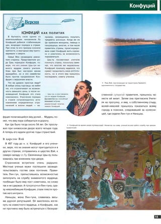 Конфуций
I
Версия
КОНФУЦИЙ КАК политик
В бытность свою одним из
влиятельнейших чиновников Лу
Конфуций добился стабилизации
цен, возродил порядок в стране.
При этом по его приказу сносили
крепости, а неугодных ему приго­
варивали к смерти.
Семья Мэн ненавидела ревни­
теля старины. Представители ро­
да Сунь порицали Конфуция, го­
воря, что его ученик Цзы-гун на­
много мудрее своего учителя.
Клан Цзи был настроен менее
враждебно, но и это семейство
было против продвижения Кон­
фуция к вершинам власти.
Что же думали простые люди?
В любую эпоху торговцы не любят
тех, кто ограничивает их возмож­
ность завышать цены, а после но­
вовведений Конфуция это стало
невозможно. Упрочение порядка
в стране сопровождалось уста­
новлением определенных огра­
ничений в жизни людей — на­
пример, запрещалось покупать
предметы роскоши. Когда же из
Ци приехали женщины, певицы и
танцовщицы, многие, в том числе
правитель страны, проигнориро­
вали совет Конфуция жить скром­
но и ухватились за возможность
поразвлечься.
Цзы-лу посоветовал учителю
покинуть страну, поскольку заме­
чал, что многие им недовольны.
Конфуций поначалу надеялся, что
сумеет продолжить свою деятель­
ность, но в итоге ему пришлось
последовать совету ученика.
• Цзы-гун, о ком говорили,
(то он мудрее Конфуция.
как способный
более
Он
реалистичным политик,
нежели Конфуций.
фуция полагающейся ему долей... Мудрец по­
нял, что ему пора собираться в дорогу.
Кун Цю было тогда около 54 лет. Он прослу­
жил при княжеском дворе всего четыре года.
А теперь его ждали долгие годы странствий.
В царстве Вэй
В 497 году до н. э. Конфуций и его учени­
ки, веря, что их знания могут пригодиться и в
других странах, отправились в царство Вэй, к
северо-западу отЛу. Свояченица Цзы-лу поль­
зовалась там влиянием при дворе.
Странников встретили очень радушно.
Местные ученые мужи поспешили засвиде­
тельствовать гостям свое почтение. Прави­
тель Лин-гун, прельстившись возможностью
заполучить на службу знаменитого мудреца,
пообещал было ему пост советника, но слово
так и не сдержал. А придворные Лин-гуна, сра­
зу невзлюбившие Конфуция, стали плести про­
тив него интриги.
Наньцзы, жена Лин-гуна, славилась весь­
ма дурной репутацией. Ей захотелось взгля­
нуть на известного мудреца, и Конфуцию, как
ни противно ему было встречаться с безнрав-
-»• Река Вэй, протекающая на территории бы
одноименного государства.
ственнои супругой правителя, пришлось на­
нести ей визит. Затем она пригласила Учите­
ля на прогулку, и ему, к собственному стыду,
волей-неволей пришлось показаться всему
городу в повозке, следовавшей за колесни­
цей, где сидели Лин-гун и Наньцзы.
•" Конфуций во время с
правителей.
I. Несмотря на славу, ученый и службу при дворах
 