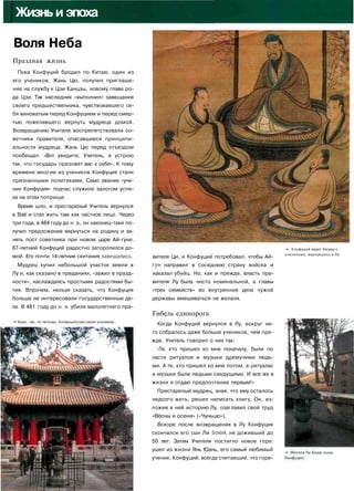 IЖизнь и эпоха
Воля Неба
Праздная жизнь
Пока Конфуций бродил по Китаю, один из
его учеников, Жань Цю, получил приглаше­
ние на службу к Цзи Канцзы, новому главе ро­
да Цзи. Так наследник «выполнил» завещание
своего предшественника, чувствовавшего се­
бя виноватым перед Конфуцием и перед смер­
тью пожелавшего вернуть мудреца домой.
Возвращению Учителя воспрепятствовали со­
ветники правителя, опасавшиеся принципи­
альности мудреца. Жань Цю перед отъездом
пообещал: «Вот увидите, Учитель, я устрою
так, что государь призовет вас к себе». К тому
времени многие из учеников Конфуция стали
признанными политиками. Само звание «уче­
ник Конфуция» подчас служило залогом успе­
ха на этом поприще.
Время шло, и престарелый Учитель вернулся
в Вэй и стал жить там как частное лицо. Через
три года, в 484 году до н. э., он наконец-таки по­
лучил предложение вернуться на родину и за­
нять пост советника при новом царе Ай-гуне.
67-летний Конфуций радостно заторопился до­
мой. Его почти 14-летние скитания завешались.
Мудрец купил небольшой участок земли в
Лу и, как сказано в преданиях, «зажил в празд­
ности», наслаждаясь простыми радостями бы­
тия. Впрочем, нельзя сказать, что Конфуция
больше не интересовали государственные де­
ла. В 481 году до н. э. убили малолетнего пра-
• Храм, где, по легенде, Конфуций уч!
вителя Ци, и Конфуций потребовал, чтобы Ай-
гун направил в соседнюю страну войска и
наказал убийц. Но, как и прежде, власть пра­
вителя Лу была чисто номинальной, а главы
«трех семейств» во внутренние дела чужой
державы вмешиваться не желали.
Гибель единорога
Когда Конфуций вернулся в Лу, вокруг не­
го собралось даже больше учеников, чем пре­
жде. Учитель говорил о них так:
«Те, кто пришел ко мне поначалу, были по
части ритуалов и музыки дремучими людь­
ми. А те, кто пришел ко мне потом, в ритуалах
и музыке были людьми сведущими. И все же в
жизни я отдаю предпочтение первым!»
Престарелый мудрец, зная, что ему осталось
недолго жить, решил написать книгу. Он, из­
ложив в ней историю Лу, озаглавил свой труд
«Вёсны и осени» («Чуньцю»).
Вскоре после возвращения в Лу Конфуция
скончался его сын Ли Боюй, не доживший до
50 лет. Затем Учителя постигло новое горе:
ушел из жизни Янь Юань, его самый любимый
ученик. Конфуций, всегда считавший, что горе-
*• Конфуций ведет беседу с
учениками, вернувшись в Лу.
 