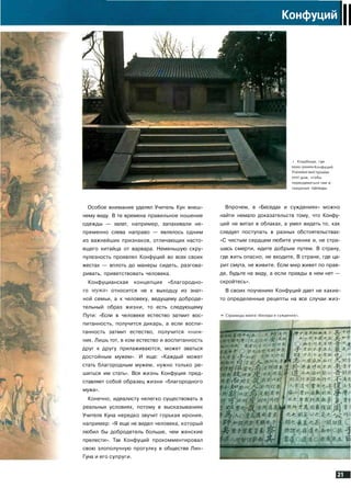 Конфуций
II
i Кладбище, где
• ронен Конфуций.
дом, чтобы
переодеваться там [
траурные одежды.
Особое внимание уделял Учитель Кун внеш­
нему виду. В те времена правильное ношение
одежды — халат, например, запахивали не­
пременно слева направо — являлось одним
из важнейших признаков, отличающих насто­
ящего китайца от варвара. Неменьшую скру­
пулезность проявлял Конфуций во всех своих
жестах — вплоть до манеры сидеть, разгова­
ривать, приветствовать человека.
Конфуцианская концепция «благородно­
го мужа» относится не к выходцу из знат­
ной семьи, а к человеку, ведущему доброде­
тельный образ жизни, то есть следующему
Пути: «Если в человеке естество затмит вос­
питанность, получится дикарь, а если воспи­
танность затмит естество, получится книж­
ник. Лишь тот, в ком естество и воспитанность
друг к другу прилаживаются, может зваться
достойным мужем». И еще: «Каждый может
стать благородным мужем, нужно только ре­
шиться им стать». Вся жизнь Конфуция пред­
ставляет собой образец жизни «благородного
мужа».
Конечно, идеалисту нелегко существовать в
реальных условиях, потому в высказываниях
Учителя Куна нередко звучит горькая ирония,
например: «Я еще не видел человека, который
любил бы добродетель больше, чем женские
прелести». Так Конфуций прокомментировал
свою злополучную прогулку в обществе Лин-
Гуна и его супруги.
Впрочем, в «Беседах и суждениях» можно
найти немало доказательств тому, что Конфу­
ций не витал в облаках, а умел видеть то, как
следует поступать в разных обстоятельствах:
«С чистым сердцем любите учение и, не стра­
шась смерти, идите добрым путем. В страну,
где жить опасно, не входите, В стране, где ца­
рит смута, не живите. Если мир живет по прав­
де, будьте на виду, а если правды в нем нет —
скройтесь».
В своих поучениях Конфуций дает не какие-
то определенные рецепты на все случаи жиз-
"Беседы и суждени;
Hl-^:
СЛЧ/*.*!
4
бе
ту
 