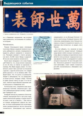 IIВыдающиеся события
* Надпи, )нфуциа» храме: кКонфуций учит н
ни, а Предлагает направление, над которым
надо размышлять, истолковывая его сообраз­
но ситуации.
Человечность
Помимо «благородного мужа», ключевыми
понятиями «Бесед и суждений» являются прин­
ципы добродетели, ритуала, справедливости,
мудрости, доброго намерения и человечно­
сти. Последнее занимает в тексте централь­
ное место. Из 492 главок «Бесед и суждений»
58 так или иначе касаются человечности.
Какой смысл вкладывал в это слово Конфу­
ций? Известно, что, когда ученики спрашива­
ли его об этом, он отвечал не одинаково. К
примеру, Янь Юаню мудрец сказал, что чело­
вечность значит «быть кротким по отношению
к другим», а другой ученик узнал, что «следует
делать другим то, что ты желаешь себе». Кон­
фуций верил: «Тот, кто учится, не размышляя,
впадает в заблуждение. Тот, кто размышляет,
не желая учиться, попадает в беду». Поэтому
он давал разные ответы на один и тот же во­
прос, помогая таким образом слушателю най­
ти свою дорогу к Праведному пути.
По большому счету, следование всем выше­
указанным понятиям, связанным друг с дру­
гом и образующим единую систему, и форми­
рует Праведный путь.
Конфуций никогда не стремился к богатству:
«Ученый, взыскующий Пути и при этом стыдя­
щийся своей ветхой одежды и грубой пищи! Я
не знаю, о чем тут и говорить...» При этом он
не отрицал материальных средств как тако­
вых, но считал необходимым при их распреде­
лении руководствоваться тем же принципом
человечности: «Благородный муж помогает
ци*л+
•*• Конфуций в окружении десяти
любимых учеников.
нуждающимся, но не обогащает богатых!» Из­
вестен такой эпизод: Конфуций назначил соб­
ственному управляющему очень большое жа­
лованье, а когда тот отказался его принять, по­
советовал ему согласиться, но раздать часть
бедным.
Не стоит забывать, что, несмотря на кажу­
щуюся простоту, каждый принцип Конфуция
представляет собой сложную понятийную си­
стему. Даже их перевод на европейские языки
является очень условным: традиционная куль­
тура Древнего Китая не укладывается в рамки
западного мышления. Но при этом даже чело­
век, бесконечно далекий от тонкостей китай­
ской философии, может немало почерпнуть
для себя, познакомившись с «Беседами и суж­
дениями».
" Во время культурной революции (1966—1976) Конфуций был заклеймен к
 