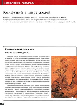 Исторические параллели
Конфуций в мире людей
Конфуций, отвергнутый собственной родиной, многие годы странствовал по Китаю,
распространяя там свои идеи. После его смерти этим занялись его ученики: одни стали
учеными-книжниками, другие пытались осуществить заветы Учителя на государственной службе.
Родоначальник даосизма
Лао-цзы (VI—V века до н. э.)
о философе Лао-цзы, легендарном основателе даосизма, достоверно извест­
но немногое. Его жизнь окутана множеством мифов, возникших еще во времена
раннего даосизма. Один из их гласит: мать вынашивала Лао-цзы несколько деся­
тилетий, и он родился стариком, то есть мудрецом. Отсюда и его имя, означающее
«старый ребенок». Согласно версии Сыма Цяня, Лао-цзы, родившийся в царстве
Чу, служил хранителем библиотеки правителя Чжоу. Когда уже в почтенном воз­
расте он задумал покинуть страну, начальник пограничной службы по приказу
государя попросил старца оставить запись его учения. Так появился трактат «Дао
дэ цзин» — «Книга Пути и благодати». Как сказано в «Исторических записках»,
«после этого он ушел, и никто не знает о его дальнейшей судьбе». Эпизод встречи
Конфуция и Лао-цзы, описанный там же, возможно, представляет собой более
позднюю вставку. Бытует и версия, согласно которой Конфуций был учеником
Лао-цзы, а кое-кто даже берется утверждать, что Учитель Кун и Старый Ребенок —
одно и то же лицо. Так или иначе, их системы взглядов определили дальнейшее
развитие философской мысли в Китае.
Последователи конфуцианства и даосизма (в него позднее влились элементы
буддизма) стали идейными соперниками. Даосы превратили рассказ о встрече
двух мудрецов в анекдот, где Конфуций выглядит ограниченным сторонником
косных ритуалов и приходит в ужас от свободолюбивых речей «индивидуалиста»
Лао-цзы. Но не стоит забывать, что знаменитая фраза Учителя Куна — «Сегодня я
повстречался с драконом!» — не несет для китайца негативную оценку, поскольку
в китайской мифологии дракон — существо благое и мудрое, хотя и опасное.
^1Й i
4"-Ф
К'-'
 