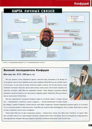 Конфуций
КАРТА личных СВЯЗЕЙ
Любимый ученик Конфуция
поддержкой Конфуция в
1И против стрех
1ью аерн/гь
Дин-гуну реальную вг
ы страны.
1Ь государства Лу,
аший Конфуция к
себе на службу, когда тому
Правитель государства Ци, пригласивший
Конфуция на службу и ведший с ним
ученые беседы об
приближать к себе Учителя. Позже
Конфуций сумел убедить Цзин-гуна
возвратить государству Лу заквачень
Советник Цзин-гуна,
отговоривший того
принимать Конфуция t
службу. Несмотря на э'
Конфуций говорил оЯ|
-*• О ЛЮДЯХ, ЧЬИ имена выделены серым 4 л разделе рассказано подробне
Великий последователь Конфуция
Мэн-цзы (ок. 372—289 до н. э.)
Мэн-цзы родился в эпоху «Борющихся царств» в местечке Цзоу, неподалеку от Лу. Вскоре по­
сле рождения сына его мать переехала в дом возле кладбища. Юный Мэн-цзы так полюбил играть
в могильщика, что она сочла за лучшее поселиться рядом с рынком. На этот раз мальчик, играя,
изображал торговцев. Тогда мать нашла новое жилище, возле школы. Эта история породила впо­
следствии поговорку: «Мать Мэн-цзы переезжала трижды». Таким образом, окружение ребенка
оказывало огромное влияние на его воспитание и будущую судьбу. Повзрослев, Мэн-цзы учился у '/
Цзы-сы, внука самого Учителя Куна.
Мэн-цзы переосмыслил положения Конфуция, сведя его этические нормы к четырем принци- ^-"^В'А
пам — справедливость, гуманность, ритуал и мудрость, — причем важнейшими он назвал первые
два. Мудрец, подобно Конфуцию, пытался донести свой идеал государства, посещая правителей соседних царств, но те считали,
что его концепции далеки от реальной жизни. Тогда Мэн-цзы посвятил себя преподаванию. По его словам, более всего он жалел,
что ему не довелось учиться лично у Конфуция.
После смерти Мэн-цзы его дело продолжили ученики — прежде всего, Гунсунь Чоу и Вань Чжан. Считается, что трактат «Мэн-
цзы» составили именно они, сведя воедино поучения и размышления своего наставника. Многие последователи конфуцианства и
неоконфуцианства называют Мэн-цзы вторым по величине китайским мыслителем после Учителя Куна.
 