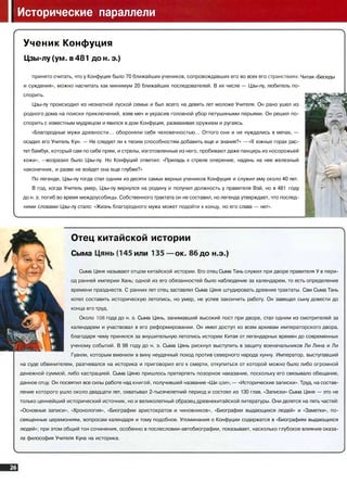 Исторические параллели
Читая «Беседы
Ученик Конфуция
Цзы-лу (ум. в 481 до н. э.)
принято считать, что у Конфуция было 70 ближайших учеников, сопровождавших его во всех его странствиях,
и суждения», можно насчитать как минимум 20 ближайших последователей. В их числе — Цзы-лу, любитель по­
спорить.
Цзы-лу происходил из незнатной луской семьи и был всего на девять лет моложе Учителя. Он рано ушел из
родного дома на поиски приключений, взяв меч и украсив головной убор петушиными перьями. Он решил по­
спорить с известным мудрецом и явился в дом Конфуция, размахивая оружием и ругаясь.
«Благородные мужи древности... обороняли себя человечностью... Оттого они и не нуждались в мечах, —
осадил его Учитель Кун. — Не следует ли к твоим способностям добавить еще и знания?» — «В южных горах рас­
тет бамбук, который сам по себе прям, и стрелы, изготовленные из него, пробивают даже панцирь из носорожьей
кожи», ^ возразил было Цзы-лу. Но Конфуций ответил: «Приладь к стреле оперение, надень на нее железный
наконечник, и разве не войдет она еще глубже?»
По легенде, Цзы-лу тогда стал одним из десяти самых верных учеников Конфуция и служил ему около 40 лет.
В год, когда Учитель умер, Цзы-лу вернулся на родину и получил должность у правителя Вэй, но в 481 году
до н. э. погиб во время междоусобицы. Собственного трактата он не составил, но легенда утверждает, что послед­
ними словами Цзы-лу стало: «Жизнь благородного мужа может подойти к концу, но его слава — нет».
Отец китайской истории
Сыма Цянь(145 или 135 — ок. 86 до н.э.)
Сыма Цяня называют отцом китайской истории. Его отец Сыма Тань служил при дворе правителя У в пери­
од ранней империи Хань; одной из его обязанностей было наблюдение за календарем, то есть определение
времени празднеств. С ранних лет отец заставлял Сыма Цяня штудировать древние трактаты. Сам Сыма Тань
хотел составить историческую летопись, но умер, не успев закончить работу. Он завещал сыну довести до
конца его труд.
Около 108 года до н. э. Сыма Цянь, занимавший высокий пост при дворе, стал одним из смотрителей за
календарем и участвовал в его реформировании. Он имел доступ ко всем архивам императорского двора,
благодаря чему принялся за внушительную летопись истории Китая от легендарных времен до современных
ученому событий. В 98 году до н. э. Сыма Цянь рискнул выступить в защиту военачальников Ли Лина и Ли
Гуанли, которым вменили в вину неудачный поход против северного народа хунну. Император, выступавший
на суде обвинителем, разгневался на историка и приговорил его к смерти, откупиться от которой можно было либо огромной
денежной суммой, либо кастрацией. Сыма Цяню пришлось претерпеть позорное наказание, поскольку его связывало обещание,
данное отцу. Он посвятил все силы работе над книгой, получившей название «Ши цзи», — «Исторические записки». Труд, на состав­
ление которого ушло около двадцати лет, охватывал 2-тысячелетний период и состоял из 130 глав. «Записки» Сыма Цяня — это не
только ценнейший исторический источник, но и великолепный образец древнекитайской литературы. Они делятся на пять частей:
«Основные записи», «Хронология», «Биографии аристократов и чиновников», «Биографии выдающихся людей» и «Заметки», по­
священные церемониям, вопросам календаря и тому подобное. Упоминания о Конфуции содержатся в «Биографиях выдающихся
людей»; при этом общий тон сочинения, особенно в послесловии-автобиографии, показывает, насколько глубокое влияние оказа­
ла философия Учителя Куна на историка.
 
