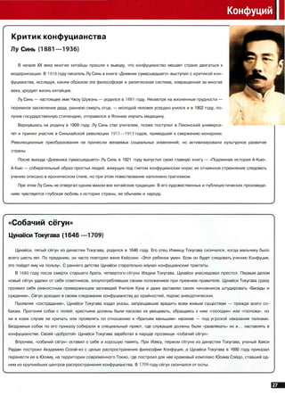 Конфуций
Критик конфуцианства
Лу Синь (1881—1936)
В начале XX века многие китайцы пришли к выводу, что конфуцианство мешает стране двигаться к
модернизации. В 1918 году писатель Лу Синь в книге «Дневник сумасшедшего» выступил с критикой кон­
фуцианства, исследуя, каким образом эта философская и религиозная система, извращенная за многие
века, уродует жизнь китайцев.
Лу Синь — настоящее имя Чжоу Шужэнь — родился в 1881 году. Несмотря на жизненные трудности —
тюремное заключение деда, раннюю смерть отца, — молодой человек усердно учился и в 1902 году, по-
лучив государственную стипендию, отправился в Японию изучать медицину.
Вернувшись на родину в 1909 году, Лу Синь стал учителем, позже поступил в Пекинский универси­
тет и принял участие в Синьхайской революции 1911—1913 годов, приведшей к свержению монархии.
Революционные преобразования не принесли желаемых социальных изменений, но активизировали культурное развитие
страны.
После выхода «Дневника сумасшедшего» Лу Синь в 1921 году выпустил свою главную книгу — «Подлинная история А-Кью».
А-Кью — собирательный образ простых людей, живущих под гнетом конфуцианских норм; их отчаянное стремление следовать
учению описано в ироническом стиле, но при этом повествование наполнено трагизмом.
При этом Лу Синь не отвергал одним махом все китайские традиции. В его художественных и публицистических произведе­
ниях чувствуется глубокая любовь к истории страны, ее обычаям и народу.
«Собачий сёгун»
Цунаёси Токугава (1646 —1709]
Цунаёси, пятый сёгун из династии Токугава, родился в 1646 году. Его отец Иэмицу Токугава скончался, когда мальчику было
всего шесть лет. По преданию, он часто повторял жене Кейсоин: «Этот ребенок умен. Если он будет следовать учению Конфуция,
это пойдет ему на пользу». С раннего детства Цунаёси старательно изучал конфуцианские трактаты.
В 1680 году после смерти старшего брата, четвертого сегуна Иэцуна Токугава, Цунаёси унаследовал престол. Первым делом
новый сёгун удалил от себя советников, злоупотреблявших своим положением при прежнем правителе. Цунаёси Токугава сразу
проявил себя ревностным приверженцем заповедей Учителя Куна и даже заставлял своих чиновников штудировать «Беседы и
суждения». Сёгун доходил в своем следовании конфуцианству до крайностей, подчас анекдотических.
Проявляя «сострадание», Цунаёси Токугава издал указы, запрещавшие вредить всем живым существам — прежде всего со­
бакам. Прогоняя собак с полей, крестьяне должны были ласково их увещевать, обращаясь к ним «господин» или «госпожа», но
ни в коем случае не кричать или проявлять по отношению к «братьям меньшим» насилие — под угрозой наказания палками.
Бездомных собак по его приказу собирали в специальный приют, где служащие должны были «развлекать» их и... наставлять в
конфуцианстве. Своей «добротой» Цунаёси Токугава заработал в народе прозвище «собачий сёгун».
Впрочем, «собачий сёгун» оставил о себе и хорошую память. При Иэясу, первом сегуне из династии Токугава, ученый Хаяси
Радзан построил Академию Сохэй-ко с целью распространения философии Конфуция, а Цунаёси Токугава в 1690 году приказал
перенести ее в Юсиму, на территории современного Токио, где построил для нее храмовый комплекс Юсима Сэйдо, ставший од­
ним из крупнейших центров распространения конфуцианства. В 1709 году сёгун скончался от оспы.
 