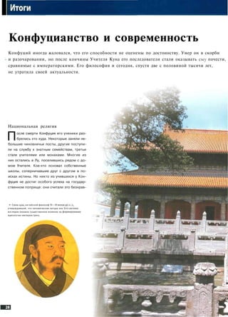 I
Конфуцианство и современность
Конфуций иногда жаловался, что его способности не оценены по достоинству. Умер он в скорби
и разочаровании, но после кончины Учителя Куна его последователи стали оказывать ему почести,
сравнимые с императорскими. Его философия и сегодня, спустя две с половиной тысячи лет,
не утратила своей актуальности.
„ * "
Национальная религия
После смерти Конфуция его ученики раз­
брелись кто куда. Некоторые заняли не­
большие чиновничьи посты, другие поступи­
ли на службу к знатным семействам, третьи
стали учителями или монахами. Многие из
них остались в Лу, поселившись рядом с до­
мом Учителя. Кое-кто основал собственные
школы, соперничавшие друг с другом в по­
исках истины. Но никто из учившихся у Кон­
фуция не достиг особого успеха на государ­
ственном поприще: они считали это безнрав-
•» Сюнь-цзы, китайский философ IV—III веко1
утверждавший, что человеческая натура зла.
взглядов оказала существенное влияние на формировани!
идеологии империи Цинь.
 