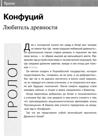 Конфуций
Любитель древности
Две с половиной тысячи лет назад в Китае жил человек
по имени Кун Цю, «всем сердцем любивший древность».
Он досконально изучил старые ритуалы и подчинил им всю
свою жизнь — от образа мыслей до мельчайшего жеста. Раз­
мышляя над устройством мира и человеческой природой, Кун
Цю следовал древним заветам, находя в них опору для поис­
ков истины.
Он мечтал создать в Поднебесной государство, которое
существовало бы, «опираясь не на силу, а на добродетель».
Кун Цю так и не удалось воплотить в жизнь свой замысел,
но он передал его своим ученикам, а те сохранили его мыс­
ли для будущих поколений. После смерти мудреца стали
называть святым, а позже и вовсе приравняли к божеству.
Когда европейцы добрались до Китая и познакомились
с учением Кун Цю, они увидели в нем много схожего с тем,
что проповедовала рационалистическая философия эпохи
Просвещения. В Европе имя ученого переделали на запад­
ный лад в «Конфуция».
Так что же представлял собой величайший мыслитель
Древнего Китая?
 