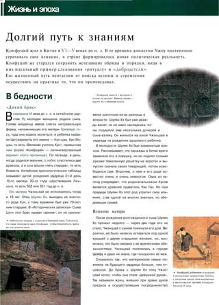IIЖизнь и эпоха
Долгий путь к знаниям
Конфуций жил в Китае в VI—V веках до н. э. В те времена династия Чжоу постепенно
утрачивала свое влияние, в стране формировалась новая политическая реальность.
Конфуций же старался сохранить исчезавшие обряды и порядки, видя в
них идеальный пример следования «ритуалу» и «добродетели».
Его жизненный путь неотделим от поиска истины и стремления
осуществить на практике то, что он проповедовал.
В бедности
«Дикий брак»
Всередине VI века до н. э. в китайском цар­
стве Лу молодая женщина родила сына.
Голова младенца имела слегка неправильную
форму, напомнившую его матери Грязевую го­
ру, куда она ходила молиться, и ребенка назва­
ли Цю (варианты его имени — Кун-цзы, Кун Фу-
цзы, то есть «Великим учитель Кун»; привычная
нам форма «Конфуций» — латинизированный
вариант этого прозвища). По легенде, в день,
когда родился мальчик, с небес спустились два
дракона, а в дом вошли «пять старцев», то есть
божеств. Китайские хронологические таблицы
называют датой рождения мудреца 21-й день
10-го месяца 20-го года царствования Лин-
вана, то есть 552 или 551 год до н. э.
Его матери Чжэнцзай не исполнилось тогда
и 16 лет. Отец Шулян Хэ, выходец из знатно­
го рода Кун, к тому времени был уже 70-лет­
ним старцем, В «Исторических записках» Сыма
Цяня этот брак назван «диким»: он не призна-
• Небольшая пещера у подножия Грязевс
что сюда приходила мать Конфуция, чтобь
же она родила сына.
• Конфуций вместе с матерью и
отцом (в центре). Вверху справа -
Шулян Хэ в обличий воина.
вался законным из-за разницы в
возрасте. Шулян Хэ был уже дваж­
ды женат, но не имел наследника: же
ны подарили ему нескольких дочерей и
сына-калеку. Он женился на юной Чжэнцзай в
надежде на рождение здорового ребенка.
В молодости Шулян Хэ был знаменитым вои­
ном. Рассказывают, что однажды в битве враги
заманили его в ловушку, но он поднял голыми
руками тяжеленную решетку на воротах и вы­
пустил сначала своих товарищей, потом осво­
бодился сам. Впрочем, о нем и его роде из­
вестно очень и очень немногое. Одна из ле­
генд утверждает, что родоначальником Кунов
является древний правитель Чэн Тан. Но при
прадеде Шулян Хэ этот род утратил свое вли­
яние, став одной из многих знатных, но обе­
дневших семей.
Влияние матери
После рождения долгожданного сына Шулян
Хэ прожил недолго — через два года его не
стало. Чжэнцзай с сыном покинули его дом. Ве­
роятно, ей было нелегко оставаться под одной
крышей с двумя старшими женами, но, воз­
можно, это было связано с ее жреческими обя­
занностями. Чжэнцзай поселилась в городе
Цюйфу и даже не знала, где похоронен ее муж.
Сложилось так, что материнская семья по­
влияла на будущего мудреца больше, чем от­
цовская. До брака с Шулян Хэ отец Чжэн­
цзай хотел, чтобы она стала «девушкой духов».
Так называли жриц, живших при храме духов
предков и осуществлявших посредничество
* Конфуций,ребенког
в ритуальную церемон
к ритуалам нашла свое
в философской систем(
Рисунок VI века.
1 играющий
ию. Любовь
выражение
! Конфуция.
 