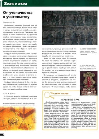 IIЖизнь и эпоха
От ученичества
к учительству
Оскорбление
Овладевший знаниями Конфуций еще не
знал о жестокости мира. Вскоре после смер­
ти матери юноша получил оскорбление, кото­
рое запомнил на всю жизнь. Глава клана Цзи,
одного из самых влиятельных в Лу, пригласил
к себе в гости служилых людей со всей стра­
ны. Конфуций решил посетить праздник, на­
деясь встретить тех, кто поможет ему в поис­
ках мудрости или примет участие в его судьбе.
Но едва он приблизился к дому, как приврат­
ник закричал на него: «Здесь не место мона­
хам низкого происхождения!»
Конфуция больно ранили эти слова. Он заду­
мался о том, какое место сыграет образование
в его жизни. Юноша понимал, что преодолеть
ступени общественной иерархии он может,
лишь став ученым. Его отец, несмотря на отва­
гу и физическую силу, по большому счету был
бедняком. Но если получить образование — а
в Китае в те времена любой, невзирая на про­
исхождение, мог это сделать, поскольку плата
за обучение в школе зависела от достатка се­
мьи, — то у него появится шанс стать, напри­
мер, наставником детей правителя.
Конфуций затаил обиду на Ян Ху — так зва­
ли оскорбившего его привратника — и решил
сделать так, чтобы больше никто не смел бро­
сить в его адрес подобные слова.
Путь к успеху
В 19-летнем возрасте Конфуций женился на
Цзы Гуань, девушке из царства Сун. В те вре-
т Конфуций в должности торгового I
обязанностью Конфуция стало ynpaej
тава. Следующей
е пастбищами Цзи,
мена заключать браки до достижения 20 лет
могли лишь юноши знатного происхождения.
Конфуций же был небогат и, видимо, после
свадьбы ему пришлось жить в семье жены.
Через год она родила сына. Его назвали
Ли Боюй. По-китайски «ли» означает «карп»:
именно такой подарок прислал местный пра­
витель Конфуцию, узнав о его первенце. Поче­
му он решил оказать подобную честь семье?
По легенде, уже в те времена пошла слава о
мудрости Конфуция.
Он находился на государственной службе
в должности торгового пристава и следил за
свежестью продуктов, продаваемых на рын­
ке. Эта должность была довольно скромной,
но юноша выполнял свои обязанности очень
тщательно: «Я только следил, чтобы записи
— Свадьба Конфуция {вверху)
и чиновник, передающий ему
подарок правителя (внизу).
Здесь же изображена Цзы Гуань
с младенцем.
» Могила Цзы Гуань. Сын
мудреца Ли горько оплакивал
мать, и отец порицал его за то,
что он дает волю чувствам.
- tm•Ж •:- :'У
•й Г£] . м и КЗ Г£5
НЕУДАЧНЫЙ Б Р А К
«В собственном доме трудно иметь
дело с женщинами и слугами. Если
приблизить их — они станут развяз­
ными, если удалить их от себя — воз­
ненавидят», — сказал однажды Кон­
фуций. Такой вывод он сделал, исходя
своего опыта общения с женщинами.
Всего через несколько лет после
рождения ребенка супруги развелись,
и Конфуций больше не пожелал всту­
пать в брак. Этим он противоречил
собственной этике, предусматривав­
шей создание счастливой семьи. Поэ­
тому мало кто из его учеников упо­
минает об этом разводе. Само по себе
расторжение брака не было исключи­
тельным явлением в те времена: жен­
щина просто возвращалась в роди­
тельскую семью. И сын, и внук Конфу­
ция развелись со своими женами.
Более того, в те времена один муж­
чина мог иметь несколько жен, то
есть никто не запрещал Конфуцию же­
ниться снова. Неизвестно, возника­
ло ли у него вообще подобное же­
лание. Он отличался строгостью тре­
бований к себе и людям. Чего стоит
его высказывание: «Люди не должны
говорить за обеденным столом и не
должны издавать никаких звуков во
время сна». Он нередко порицал не­
скромную одежду. Наверное, ему бы­
ло бы непросто найти себе достойную
спутницу.
 