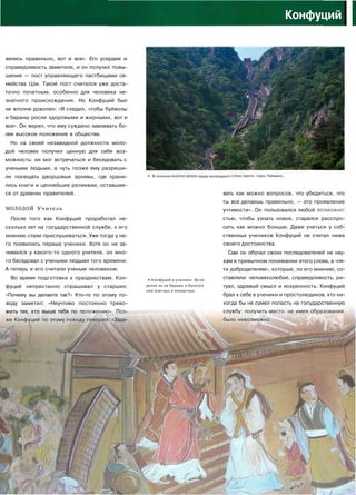 Конфуций
I
велись правильно, вот и все». Его усердие и
справедливость заметили, и он получил повы­
шение — пост управляющего пастбищами се­
мейства Цзи. Такой пост считался уже доста­
точно почетным, особенно для человека не­
знатного происхождения. Но Конфуций был
не вполне доволен: «Я следил, чтобы буйволы
и бараны росли здоровыми и жирными, вот и
все». Он верил, что ему суждено завоевать бо­
лее высокое положение в обществе.
Но на своей незавидной должности моло­
дой человек получил ценную для себя воз­
можность: он мог встречаться и беседовать с
учеными людьми, а чуть позже ему разреши­
ли посещать дворцовые архивы, где храни­
лись книги и ценнейшие реликвии, оставшие­
ся от древних правителей.
МОЛОДОЙ Учитель
После того как Конфуций проработал не­
сколько лет на государственной службе, к его
мнению стали прислушиваться. Уже тогда у не­
го появились первые ученики. Хотя он не за­
нимался у какого-то одного учителя, он мно­
го беседовал с учеными людьми того времени.
А теперь и его считали ученым человеком.
Во время подготовки к празднествам, Кон­
фуций непрестанно спрашивал у старших:
«Почему вы делаете так?» Кто-то по этому по­
воду заметил: «Неучтиво постоянно трево­
жить тех, кто выше тебя по положению». Поз­
же Конфуций по этому поводу говорил: «Зада-
•*• В течение м люди ВОЗВОДИЛ! вдоль горыТайш
• Конфуций и ученики. О
делил их на бедных и бога
или знатных и незнатных.
вать как можно вопросов, что убедиться, что
ты все делаешь правильно, — это проявление
учтивости». Он пользовался любой возможно­
стью, чтобы узнать новое, старался расспро­
сить как можно больше. Даже учиться у соб­
ственных учеников Конфуций не считал ниже
своего достоинства.
Сам он обучал своих последователей не нау­
кам в привычном понимании этого слова, а «пя­
ти добродетелям», которые, по его мнению, со­
ставляли: человеколюбие, справедливость, ри­
туал, здравый смысл и искренность. Конфуций
брал к себе в ученики и простолюдинов, кто ни­
когда бы не сумел попасть на государственную
службу: получить место, не имея образования,
было невозможно.
к%.
 