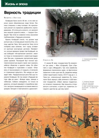 IЖизнь и эпоха
Верность традиции
Встреча с Лао-цзы
Конфуцию было около 30 лет, и его имя хо­
рошо знали образованные люди Китая. Уче­
ники стекались к нему толпами. Но признан­
ный ученый не стремился разбогатеть препо­
даванием. «Я готов учить всякого, кто заплатит
мне связкой сушеного мяса», — говорил Кон­
фуций. При этом он славился очень высокими
требованиями к будущим ученикам.
Однако Конфуций считал, что должен еще
учиться сам, и потому решил посетить Лои, сто­
лицу царства Чжоу. Хотя династия Чжоу почти
потеряла свое влияние, этот город оставал­
ся крупным культурным центром. Неизвест­
но, сколько времени провел там Конфуций, но,
как сообщают «Исторические записки», имен­
но тогда он познакомился с известным мудре­
цом Лао-цзы, служившим смотрителем двор­
цовых архивов. Последний был полной про­
тивоположностью нашего героя: жил скромно,
избегал общества и чурался славы. Он обви­
нил Конфуция в тщеславии и сказал: «Отка­
жись от высокомерия, от гордыни, от желаний,
от стремления преуспеть. Это никуда не при­
ведет тебя». Парадоксальные речи Лао-цзы по­
разили Конфуция. Он так сказал о будущем ав­
торе «Дао дэ цзин»: «Всякую тварь, земную и
небесную, поймать немудрено, но только не
дракона, который взмывает в поднебесье вме­
сте с ветром и возвращается на землю вместе с
дождем. Сегодня я повстречался с драконом!»
Смута в Лу
С начала VII века государством Лу управля­
ли три клана — Мэн («Старший), Сунь («Тре­
тий») и Цзи («Младший»). Три этих семейства
формально подчинялись царю, но фактически
захватили в свои руки все Лу, разделив между
собой территорию страны. В 517 году до н. э.
Чжао-гун, номинальный правитель Лу, попы­
тался было вернуть себе влияние в собствен­
ном государстве, собрал верных подданных,
но потерпел поражение. Ему пришлось отпра­
виться в изгнание, и Цзин-гун, правитель со­
седнего царства Ци, дал ему приют.
•»• Современный вид Лояна
(бывшего Лои).
• Конфуций беседует
с Лао-цзы. Некоторые
историки утверждают,
что факт встречи двух великих
мыслителей — не более чем
легенда.
 