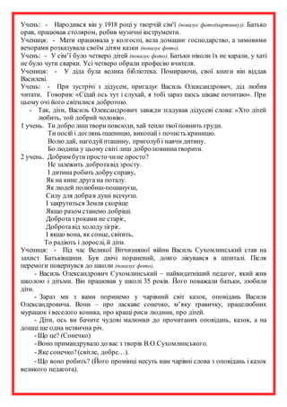 Учень: - Народився він у 1918 році у творчій сім'ї (показує фото(картинку)). Батько
орав, працював столяром, робив музичні інструменти.
Учениця: - Мати працювала у колгоспі, вела домашнє господарство, а зимовими
вечорами розказувала своїм дітям казки (показує фото).
Учень: - У сім’ї було четверо дітей (показує фото). Батьки ніколи їх не карали, у хаті
не було чути сварки. Усі четверо обрали професію вчителя.
Учениця: - У діда була велика бібліотека. Помираючи, свої книги він віддав
Василеві.
Учень: - При зустрічі з дідусем, пригадує Василь Олександрович, дід любив
читати. Говорив: «Сідай ось тут і слухай, я тобі зараз щось цікаве почитаю». При
цьому очі його світилися добротою.
- Так, діти, Василь Олександрович завжди згадував дідусеві слова: «Хто дітей
любить, той добрий чоловік».
1 учень. Ти добро лиш твориповсюди, хай тепло твої повнить груди.
Ти посій і доглянь пшеницю, викопай і почисть криницю.
Волю дай, нагодуйпташину, приголуб і навчи дитину.
Бо людина у цьому світі лиш добро повиннатворити.
2 учень. Добрим бути просто чине просто?
Не залежить добротавід зросту.
І дитина робить добрусправу,
Як на кине друга на поталу.
Як людей полюбиш-пошануєш,
Силу для добрав душі відчуєш.
І закрутиться Земля скоріше
Якщо разом станемо добріші.
Добротаз роками не старіє,
Добротавід холодузігріє.
І якщо вона, як сонце, світить,
То радіють і дорослі, й діти.
Учениця: - Під час Великої Вітчизняної війни Василь Сухомлинський став на
захист Батьківщини. Був двічі поранений, довго лікувався в шпиталі. Після
перемоги повернувся до школи (показує фото).
- Василь Олександрович Сухомлинський – найвидатніший педагог, який жив
школою і дітьми. Він працював у школі 35 років. Його поважали батьки, любили
діти.
- Зараз ми з вами поринемо у чарівний світ казок, оповідань Василя
Олександровича. Вони – про ласкаве сонечко, м’яку травичку, працелюбних
мурашок і веселого коника, про кращі риси людини, про дітей.
- Діти, ось ви бачите чудові малюнки до прочитаних оповідань, казок, а на
дошці ще одна незвична річ.
-Що це? (Сонечко)
-Воно примандрувало до вас з творів В.О.Сухомлинського.
-Яке сонечко?(світле, добре…).
-Що воно робить? (Його промінці несуть нам чарівні слова з оповідань і казок
великого педагога).
 