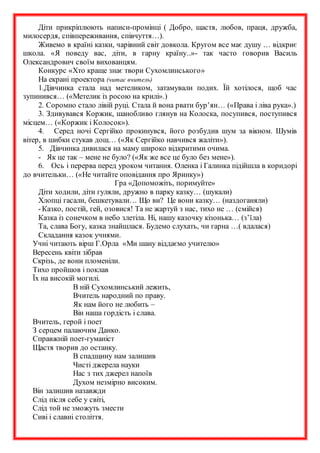 Діти прикріплюють написи-промінці ( Добро, щастя, любов, праця, дружба,
милосердя, співпереживання, співчуття…).
Живемо в країні казки, чарівний світ довкола. Кругом все має душу … відкриє
школа. «Я поведу вас, діти, в гарну країну..»- так часто говорив Василь
Олександрович своїм вихованцям.
Конкурс «Хто краще знає твори Сухомлинського»
На екрані проектора (читає вчитель)
1.Дівчинка стала над метеликом, затамували подих. Їй хотілося, щоб час
зупинився… («Метелик із росою на крилі».)
2. Соромно стало лівій руці. Стала й вона рвати бур’ян… («Права і ліва рука».)
3. Здивувався Коржик, шанобливо глянув на Колоска, посупився, поступився
місцем… («Коржик і Колосок»).
4. Серед ночі Сергійко прокинувся, його розбудив шум за вікном. Шумів
вітер, в шибки стукав дощ… («Як Сергійко навчився жаліти»).
5. Дівчинка дивилася на маму широко відкритими очима.
- Як це так – мене не було? («Як же все це було без мене»).
6. Ось і перерва перед уроком читання. Оленка і Галинка підійшла в коридорі
до вчительки… («Не читайте оповідання про Яринку»)
Гра «Допоможіть, поримуйте»
Діти ходили, діти гуляли, дружно в парку казку… (шукали)
Хлопці гасали, бешкетували… Що ви? Це вони казку… (наздоганяли)
-Казко, постій, гей, озовися! Та не жартуй з нас, тихо не … (смійся)
Казка із сонечком в небо злетіла. Ні, нашу казочку кізонька… (з’їла)
Та, слава Богу, казка знайшлася. Будемо слухать, чи гарна …( вдалася)
Складання казок учнями.
Учні читають вірш Г.Орла «Ми шану віддаємо учителю»
Вересень квіти зібрав
Скрізь, де вони пломеніли.
Тихо пройшов і поклав
Їх на високій могилі.
В ній Сухомлинський лежить,
Вчитель народний по праву.
Як нам його не любить –
Він наша гордість і слава.
Вчитель, герой і поет
З серцем палаючим Данко.
Справжній поет-гуманіст
Щастя творив до останку.
В спадщину нам залишив
Чисті джерела науки
Нас з тих джерел напоїв
Духом незмірно високим.
Він залишив назавжди
Слід після себе у світі,
Слід той не зможуть змести
Сиві і славні століття.
 