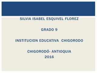 SILVIA ISABEL ESQUIVEL FLOREZ
GRADO 9
INSTITUCION EDUCATIVA CHIGORODO
CHIGORODÓ- ANTIOQUIA
2016
 