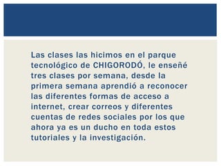 Las clases las hicimos en el parque
tecnológico de CHIGORODÓ, le enseñé
tres clases por semana, desde la
primera semana aprendió a reconocer
las diferentes formas de acceso a
internet, crear correos y diferentes
cuentas de redes sociales por los que
ahora ya es un ducho en toda estos
tutoriales y la investigación.
 