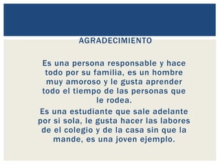PALABRAS DE
AGRADECIMIENTO
Es una persona responsable y hace
todo por su familia, es un hombre
muy amoroso y le gusta aprender
todo el tiempo de las personas que
le rodea.
Es una estudiante que sale adelante
por si sola, le gusta hacer las labores
de el colegio y de la casa sin que la
mande, es una joven ejemplo.
 