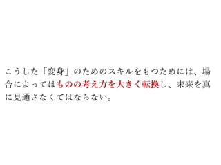 こうした「変身」のためのスキルをもつためには、場
合によってはものの考え方を大きく転換し、未来を真
に見通さなくてはならない。
 