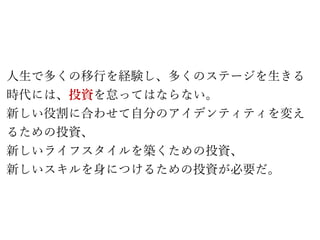 人生で多くの移行を経験し、多くのステージを生きる
時代には、投資を怠ってはならない。
新しい役割に合わせて自分のアイデンティティを変え
るための投資、
新しいライフスタイルを築くための投資、
新しいスキルを身につけるための投資が必要だ。
 