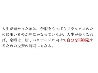 人生が短かった頃は、余暇をもっぱらリラックスのた
めに用いるのが理にかなっていたが、人生が長くなれ
ば、余暇は、新しいステージに向けて自分を再創造す
るための投資の時間にもなる。
 