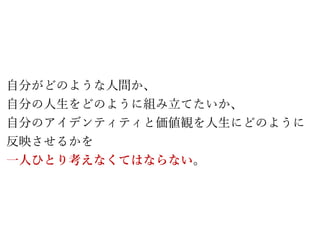 自分がどのような人間か、
自分の人生をどのように組み立てたいか、
自分のアイデンティティと価値観を人生にどのように
反映させるかを
一人ひとり考えなくてはならない。
 