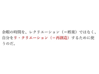 余暇の時間を、レクリエーション（＝娯楽）ではなく、
自分をリ・クリエーション（＝再創造）するために使
うのだ。
 
