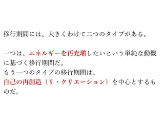 移行期間には、大きくわけて二つのタイプがある。
一つは、エネルギーを再充塡したいという単純な動機
に基づく移行期間だ。
もう一つのタイプの移行期間は、
自己の再創造（リ・クリエーション）を中心とするも
のだ。
 