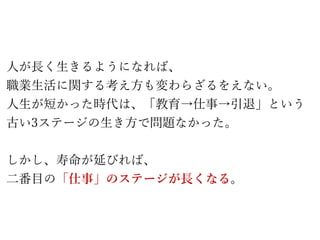 人が長く生きるようになれば、
職業生活に関する考え方も変わらざるをえない。
人生が短かった時代は、「教育→仕事→引退」という
古い3ステージの生き方で問題なかった。
しかし、寿命が延びれば、
二番目の「仕事」のステージが長くなる。
 