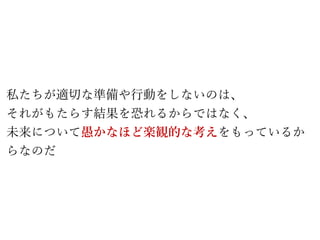 私たちが適切な準備や行動をしないのは、
それがもたらす結果を恐れるからではなく、
未来について愚かなほど楽観的な考えをもっているか
らなのだ
 
