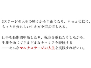 3ステージの人生の縛りから自由になり、もっと柔軟に、
もっと自分らしい生き方を選ぶ道もある。
仕事を長期間中断したり、転身を重ねたりしながら、
生涯を通じてさまざまなキャリアを経験する
──そんなマルチステージの人生を実践すればいい。
 