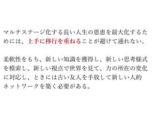 マルチステージ化する長い人生の恩恵を最大化するた
めには、上手に移行を重ねることが避けて通れない。
柔軟性をもち、新しい知識を獲得し、新しい思考様式
を模索し、新しい視点で世界を見て、力の所在の変化
に対応し、ときには古い友人を手放して新しい人的
ネットワークを築く必要がある。
 