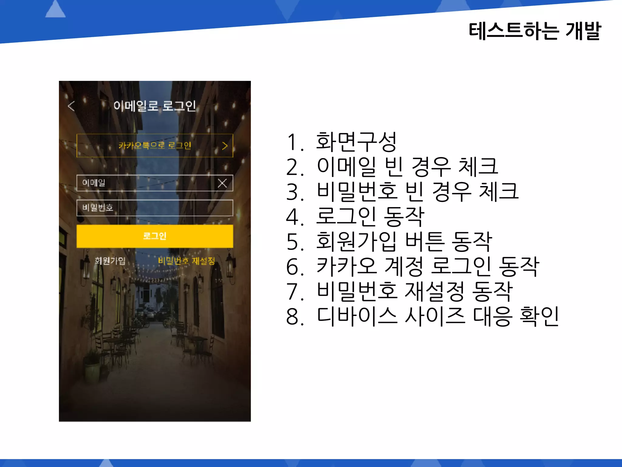 테스트하는 개발
1. 화면구성
2. 이메일 빈 경우 체크
3. 비밀번호 빈 경우 체크
4. 로그인 동작
5. 회원가입 버튼 동작
6. 카카오 계정 로그인 동작
7. 비밀번호 재설정 동작
8. 디바이스 사이즈 대응 확인
 