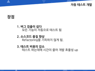 자동 테스트 개발
장점
1. 버그 검출이 쉽다
모든 기능이 자동으로 테스트 됨
2. 소스코드 품질 향상
Refactoring을 기피하지 않게 됨.
3. 테스트 비용의 감소
테스트 하는데에 시간이 줄어 개발 효율성 up
 