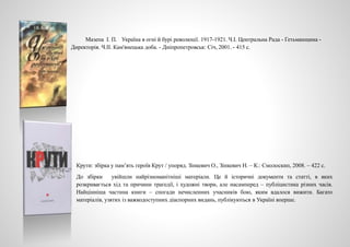 Мазепа І. П. Україна в огні й бурі революції. 1917-1921. Ч.І. Центральна Рада - Гетьманщина -
Директорія. Ч.ІІ. Кам'янецька доба. - Дніпропетровськ: Січ, 2001. - 415 с.
Крути: збірка у пам’ять героїв Крут / упоряд. Зінкевич О., Зінкевич Н. – К.: Смолоскип, 2008. – 422 с.
До збірки увійшли найрізноманітніші матеріали. Це й історичні документи та статті, в яких
розкривається хід та причини трагедії, і художні твори, але насамперед – публіцистика різних часів.
Найцінніша частина книги – спогади нечисленних учасників бою, яким вдалося вижити. Багато
матеріалів, узятих із важкодоступних діаспорних видань, публікуються в Україні вперше.
 
