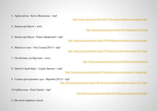 3. Армія світла - Кость Москалець + mp3
http://kruty.org.ua/pisni-pro-kruty/189-armija-svitla-kost-moskalets-mp3
4. Балада про Крути + ноти
http://kruty.org.ua/pisni-pro-kruty/203-balada-pro-kruti-noti
5. Балада про Крути - Павло Дворський + mp3
http://kruty.org.ua/pisni-pro-kruty/109-balada-pro-kruty-pavlo-dvorskyj-mp3
6. Ніколи не плач - Тінь Сонця (2013) + mp3
http://kruty.org.ua/pisni-pro-kruty/239-nikoly-ne-plach-tin-sontsja-2013-mp3
7. Під Києвом, під Крутами + ноти
http://kruty.org.ua/pisni-pro-kruty/202-pid-kievom-pid-krutami
8. Пам'яті Героїв Крут - Сурми Звитяги + mp3
http://kruty.org.ua/pisni-pro-kruty/82-pamjati-gerojiv-krut-surmy-zvytjagy-mp3
9. Сповідь розстріляних душ - Веремій (2013) + mp3
http://kruty.org.ua/pisni-pro-kruty/240-spovid-rozstrilianyh-dush-veremiy-2013-mp3
10.Срібне поле - Плач Єремії + mp3
http://kruty.org.ua/pisni-pro-kruty/69-sribne-pole-plach-jeremiji-mp3
11.Як сніги покриють землю
 