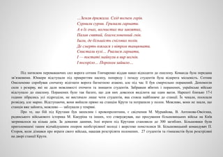 …Земля дрижала. Схід вогнем горів.
Сурмили сурми. Гримали гармати.
А в їх очах, вогнистих та завзятих,
Палав святий, благословенний гнів.
Ішли, де більшість снігових полів.
Де смерть взялася з вітром танцювати.
Свистали кулі… Рвалися гармати,
І — постаті майнули в вир вогнів.
І погоріло… Порохом зайшло…
Під натиском переважаючих сил ворога сотник Гончаренко віддав наказ відходити до ешелону. Команда була передана
зв’язковими. Юнкери відступали під прикриттям насипу, попереду і позаду студентів була відкрита місцевість. Сотник
Омельченко спробував спочатку відігнати ворога багнетною атакою, але під час її був смертельно поранений. Допомогли
сили з резерву, які не дали можливості оточити та знищити студентів. Забравши вбитих і поранених, українське військо
відступало до ешелону. Поранених було так багато, що для них довелося виділити ще один вагон. Нарешті близько 17-ї
години зібрались усі підрозділи, не вистачало лише чоти студентів, яка стояла найближче до станції. Їх чекали, посилали
розвідку, але марно. Відступаючи, вони вийшли прямо на станцію Крути та потрапили у полон. Можливо, вони не знали, що
станція вже зайнята, можливо — заблукали у темряві.
Про те, що бій під Крутами був запеклим і кровопролитним, є свідчення М. Муравйова, В. Антонова-Овсієнка,
радянського військового історика М. Какуріна та інших, хто стверджував, що просування більшовицьких військ на Київ
затрималося на кілька днів. За деякими даними, їхні втрати під Крутами становили до 300 загиблих. Більшовики були
приголомшені таким відчайдушним опором необстріляної молоді і жорстоко помстилися їй. Більшовицький командувач П.
Єгоров, коли дізнався про втрати свого війська, наказав розстріляти полонених. 27 студентів та гімназистів були розстріляні
на дворі станції Крути.
 