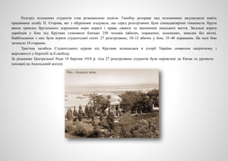 Розстріл полонених студентів став резонансною подією. Ганебну розправу над полоненими засуджували навіть
працівники штабу П. Єгорова, які з обуренням згадували, що серед розстріляних були сімнадцятирічні гімназисти. Крути
явили приклад брутального порушення норм моралі і права, сваволі та знецінення людського життя. Загальні втрати
українців у бою під Крутами становили близько 250 чоловік (вбитих, поранених, полонених, зниклих без вісти).
Найбільшими з них були втрати студентської сотні: 27 розстріляних, 10–12 вбитих у бою, 35–40 поранених. На полі бою
загинуло 10 старшин.
Трагічна загибель Студентського куреня під Крутами залишилася в історії України символом патріотизму і
жертовності у боротьбі за її свободу.
За рішенням Центральної Ради 19 березня 1918 р. тіла 27 розстріляних студентів були перевезені до Києва та урочисто
поховані на Аскольдовій могилі.
 