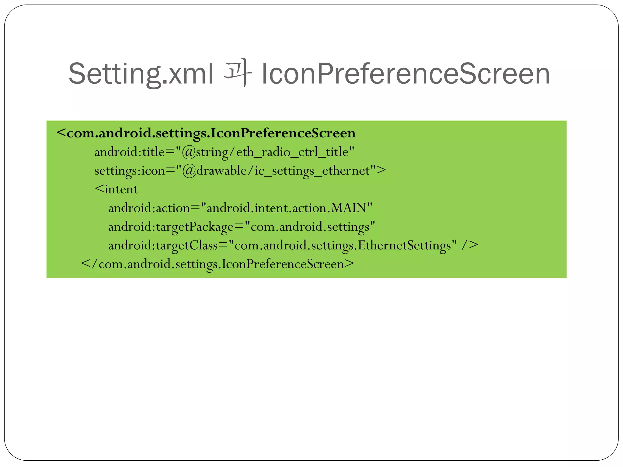 Setting.xml 과 IconPreferenceScreen
<com.android.settings.IconPreferenceScreen
    android:title="@string/eth_radio_ctrl_title"
    settings:icon="@drawable/ic_settings_ethernet">
    <intent
       android:action="android.intent.action.MAIN"
       android:targetPackage="com.android.settings"
       android:targetClass="com.android.settings.EthernetSettings" />
   </com.android.settings.IconPreferenceScreen>
 