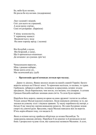 Бо, якби було погано,
Не росла би під ногами. (подорожник)
Лист зелений і міцний,
Сніг для нього не страшний,
А коли весну стрічає,
Сині очі розкриває. (барвінок)
У вінку зеленолистім,
У червоному намисті
Видивляється у воду
На свою хорошу вроду. ( калина)
Він беззубий, а кусає,
Він безрукий, а хапає,
Ще й причепиться міцненько
До штанців і до сукенки. (ріп’ях)
Чималеньким виростає,
Міць з роками набирає.
Може жити сотні літ,
Має величезний рід. (дуб)
- Презентація другої команди легенди про мальву.
Давно те діялось. Важко жилося людям на нашій славній Україні. Багато
ворогів зазіхало на її багаті землі. То кримчаки налітали, то поляки, то турки.
Грабували, забирали в рабство, полювали за красунями, котрих згодом
продавали. Люди боронилися, чим могли, хто вилами, хто сокирою. А сотник
Грицько Кандиба шаблею захищав свою сім’ю. Та сили були нерівні.
Порубали його вороги, накинули аркан на шию дружині і потягли за собою.
Тільки доньці Мальві вдалося сховатися. Люди шанували дівчинку за те, що
зналася на усякому зіллі і лікувала травами. Ту науку перейняла від матері, а
батько її ще змалечку навчив вояцькому ремеслу. Не один бусурман зазнав
смерті від дівочої руки. Вродлива, горда Мальва наводила жах на ворогів.
П’ять корів обіцяли тому, хто видасть її.
Якось в осінню негоду прийшла обігрітися до козака Нагнибіди. Та
запроданець виказав дівчину. Порубали її на шматки та й розкидали на всі
боки. І розрослося чудове зілля, яке односельці називали Мальвою. А село,
 
