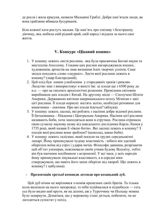 де росла і жила красуня, назвали Мальвині Граблі. Добре пам’ятали люди, як
вона граблями вбивала бусурманів.
Біля кожної хати ростуть мальви. Це пам’ять про сміливу і безстрашну
дівчину, яка любила свій рідний край, свій народ і віддала за нього своє
життя.
V. Конкурс «Цікавий кошик»
1. У кошику лежить листя рослини, яка була присвячена Богові науки та
мистецтва Аполлону. Гілками цих рослин нагороджували вчених,
художників, артистів на знак визнання їхніх творчих успіхів. Саме
звідси походить слово «лауреат». Листя якої рослини лежить в
кошику? (лавр благородний).
2. Цей плід був cамим улюбленим у стародавніх греків і римлян.
Людство знає і використовує в якості їжі ці плоди ще з 6500 року до
н.е. — про це свідчать археологічні розкопки. Провідним світовим
виробником цих плодів є Китай. На другому місці — Сполучені Штати
Америки. Державною квіткою американського штату Мічиган є цвіт
цієї рослини. Її плоди корисні: містять залізо, необхідні речовини для
кишечника – пектини. Про які плоди йдеться? (яблука).
3. У кошику лежать ласощі, які роблять з насіння добре відомої рослини.
Її батьківщина – Південна і Центральна Америка. Насіння цієї рослини
називають боби, хоча знаходяться вони в стручках. Рослина отримала
свою сучасну наукову назву від шведського дослідника Карла Ліннея у
1735 році, який назвав її «їжею богів». Які ласощі лежать в кошику? З
плодів якої рослини вони зроблені? (шоколад, какао боби).
4. У кошику лежить талісман, який носили на грудях середньовічні
лицарі. Йому приписували чудову властивість : нібито він здатний
оберігати воїна від стріл і ударів мечів. Філософи давнини, розрізаючи
цей об’єкт упоперек, пояснювали своїм учням будову Всесвіту, тобто
він був наочним посібником з астрономії. У всі часи, у всіх народів
йому приписували лікувальні властивості, а в середні віки
стверджували, що навіть його запах оберігає від хвороб. Що лежить в
кошику? ( цибулина).
- Презентація третьої команди легенди про козацький дуб.
Цей дуб нічим не вирізнявся з-поміж кремезних своїх братів. Та тільки
коли вилазили на нього запорожці, то ніби підіймалися в піднебесся — геть
усе було видно шиї круги, як на долоні, аж у Туреччину чи Польщу можна
було зазирнути. Дізнатися, що у ворожому стані діється, побачити, чи не
лагодиться супостат у похід.
 