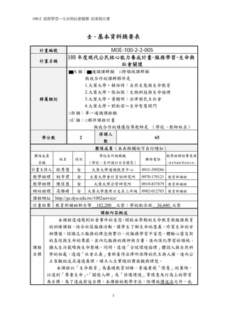 100-2 服務學習─生命與社會關懷 結案報告書

壹、基本資料摘要表
MOE-100-2-2-005
100 年度現代公民核心能力養成計畫-服務學習~生命與
社會關懷

計畫編號
計畫名稱

▆A 類：▆通識課群類 □跨領域課群類
與我合作的課群夥伴是
1.大葉大學‧賴伯琦：自然生態與生命教育
2.大葉大學‧張淑微：生物科技與生命倫理
3.大葉大學‧黃聰明：法律與民主社會
4.大葉大學‧劉秋固～生命智慧開門

歸屬類別

□B 類：單一通識課程類
□C 類：□夥伴課程計畫
與我合作的績優指導教師是 （學校、教師姓名）
學分數

修課人
數

2

65

團隊成員（本表格欄位可自行增加）
團隊成員
名稱

姓名

性別

學校系所與職稱
（學校、系所請以全名填寫）

聯絡電話

教學助理經費來源
（教育部補助/學校配合款）

0911-399286

計畫主持人 歐秀慧

女

大葉大學通識教育中心

教學助理

柯幸君

女

大葉大學會計資訊研究所

0970-170121 教育部補助

教學助理

陳佳慧

女

大葉大學企管研究所

0919-837879 教育部補助

網站助理

高雅晴

女

大葉大學應用日文系三年級 0982-012783 教育部補助

課程網址 http://ge.dyu.edu.tw/1002service/
計畫經費 教育部補助新台幣

182,200

元整；學校配合款

36,440 元整

課程內容概述

課程
目標

本課程透過幾則社會事件的省思，開啟本學期的生命教育與服務教育
的訓練課程，結合社區服務活動，讓學生了解生命的意義，珍賞生命的甘
甜價值，認識志工服務的理念與實行，從服務學習中省思、體驗心靈交契
的喜悅與生命的尊嚴，並內化服務的精神與力量，進而深化學習的領域、
擴大生活範疇與生命歷練。同時，透過「全球環境倫理」體認人與自然科
學的相處，透過「社會正義」重新看待法律所保障的民主與人權，進而公
正客觀地追求道德真理、確立人生實踐的價值觀與理想。
本課程以「生命教育」為基礎教育訓練，普遍重視「情意」的薰陶，
以達到「尊重生命」「關懷人群」及「保護環境」等情意及行為上的學習
、
為目標。為了達成前述目標，本課程的教學方法，除傳統講述法之外，也
1

 