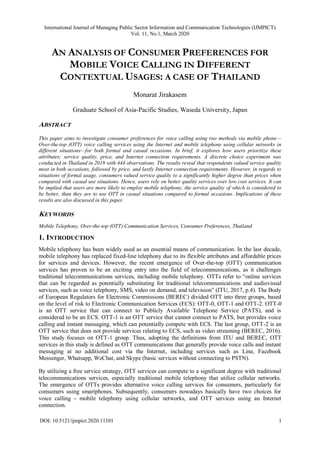 International Journal of Managing Public Sector Information and Communication Technologies (IJMPICT)
Vol. 11, No.1, March 2020
DOI: 10.5121/ijmpict.2020.11101 1
AN ANALYSIS OF CONSUMER PREFERENCES FOR
MOBILE VOICE CALLING IN DIFFERENT
CONTEXTUAL USAGES: A CASE OF THAILAND
Monarat Jirakasem
Graduate School of Asia-Pacific Studies, Waseda University, Japan
ABSTRACT
This paper aims to investigate consumer preferences for voice calling using two methods via mobile phone—
Over-the-top (OTT) voice calling services using the Internet and mobile telephony using cellular networks in
different situations—for both formal and casual occasions. In brief, it explores how users prioritize these
attributes; service quality, price, and Internet connection requirements. A discrete choice experiment was
conducted in Thailand in 2019 with 444 observations. The results reveal that respondents valued service quality
most in both occasions, followed by price, and lastly Internet connection requirements. However, in regards to
situations of formal usage, consumers valued service quality to a significantly higher degree than prices when
compared with casual use situations. Hence, users rely on better quality services over low cost services. It can
be implied that users are more likely to employ mobile telephony, the service quality of which is considered to
be better, than they are to use OTT in casual situations compared to formal occasions. Implications of these
results are also discussed in this paper.
KEYWORDS
Mobile Telephony, Over-the-top (OTT) Communication Services, Consumer Preferences, Thailand
1. INTRODUCTION
Mobile telephony has been widely used as an essential means of communication. In the last decade,
mobile telephony has replaced fixed-line telephony due to its flexible attributes and affordable prices
for services and devices. However, the recent emergence of Over-the-top (OTT) communication
services has proven to be an exciting entry into the field of telecommunications, as it challenges
traditional telecommunications services, including mobile telephony. OTTs refer to “online services
that can be regarded as potentially substituting for traditional telecommunications and audiovisual
services, such as voice telephony, SMS, video on demand, and television” (ITU, 2017, p.4). The Body
of European Regulators for Electronic Commissions (BEREC) divided OTT into three groups, based
on the level of risk to Electronic Communication Services (ECS): OTT-0, OTT-1 and OTT-2. OTT-0
is an OTT service that can connect to Publicly Available Telephone Service (PATS), and is
considered to be an ECS. OTT-1 is an OTT service that cannot connect to PATS, but provides voice
calling and instant messaging, which can potentially compete with ECS. The last group, OTT-2 is an
OTT service that does not provide services relating to ECS, such as video streaming (BEREC, 2016).
This study focuses on OTT-1 group. Thus, adopting the definitions from ITU and BEREC, OTT
services in this study is defined as OTT communications that generally provide voice calls and instant
messaging at no additional cost via the Internet, including services such as Line, Facebook
Messenger, Whatsapp, WeChat, and Skype (basic services without connecting to PSTN).
By utilizing a free service strategy, OTT services can compete to a significant degree with traditional
telecommunications services, especially traditional mobile telephony that utilize cellular networks.
The emergence of OTTs provides alternative voice calling services for consumers, particularly for
consumers using smartphones. Subsequently, consumers nowadays basically have two choices for
voice calling - mobile telephony using cellular networks, and OTT services using an Internet
connection.
 